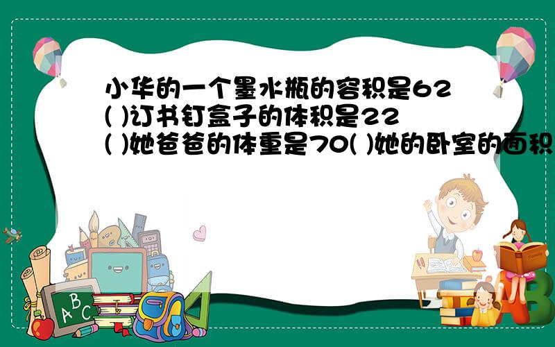 小华的一个墨水瓶的容积是62( )订书钉盒子的体积是22( )她爸爸的体重是70( )她的卧室的面积是9( )她的身高是16（ ）