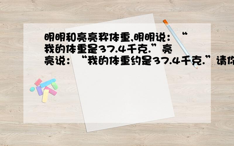 明明和亮亮称体重,明明说：“我的体重是37.4千克.”亮亮说：“我的体重约是37.4千克.”请你判断,明明和亮亮谁更重一些，我觉得不能判断，