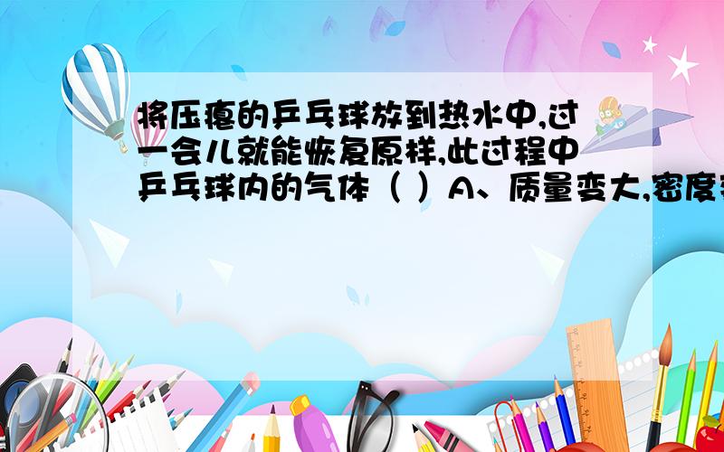 将压瘪的乒乓球放到热水中,过一会儿就能恢复原样,此过程中乒乓球内的气体（ ）A、质量变大,密度变小 B、质量不变,密度不变 C、 质量变大,密度不变 D、质量不变,密度变小