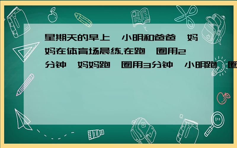 星期天的早上,小明和爸爸、妈妈在体育场晨练.在跑一圈用2分钟,妈妈跑一圈用3分钟,小明跑一圈用4分钟.1、如果小明和爸爸同时起跑,至少多少分钟后两人在起点再次相遇?此时小明和爸爸分