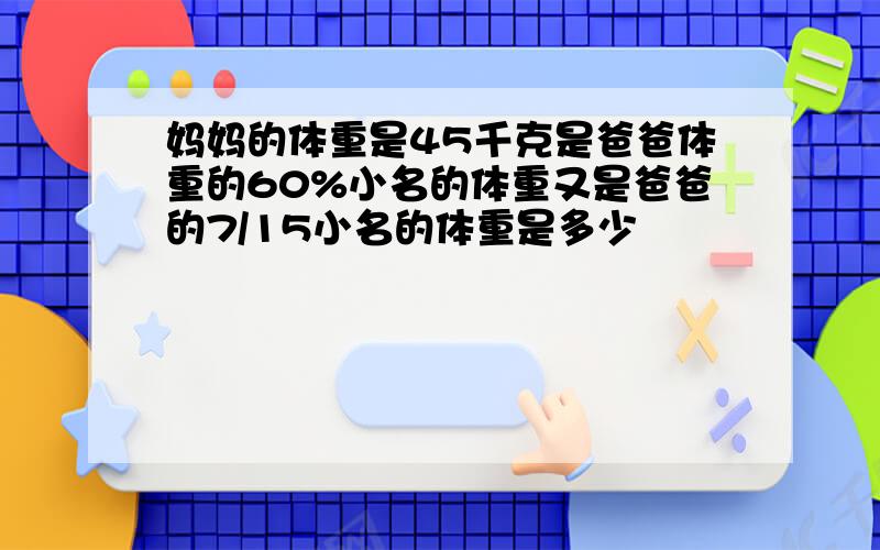 妈妈的体重是45千克是爸爸体重的60%小名的体重又是爸爸的7/15小名的体重是多少