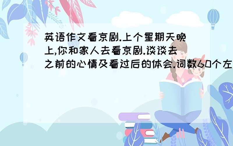 英语作文看京剧.上个星期天晚上,你和家人去看京剧.谈谈去之前的心情及看过后的体会.词数60个左右