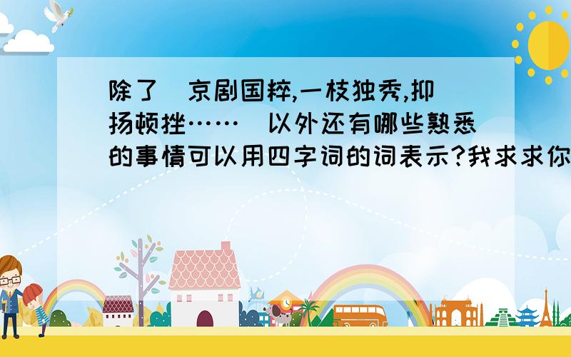 除了(京剧国粹,一枝独秀,抑扬顿挫……）以外还有哪些熟悉的事情可以用四字词的词表示?我求求你了,多回复一些。