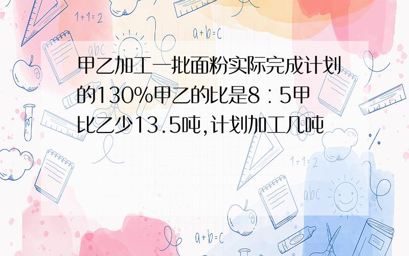 甲乙加工一批面粉实际完成计划的130%甲乙的比是8∶5甲比乙少13.5吨,计划加工几吨