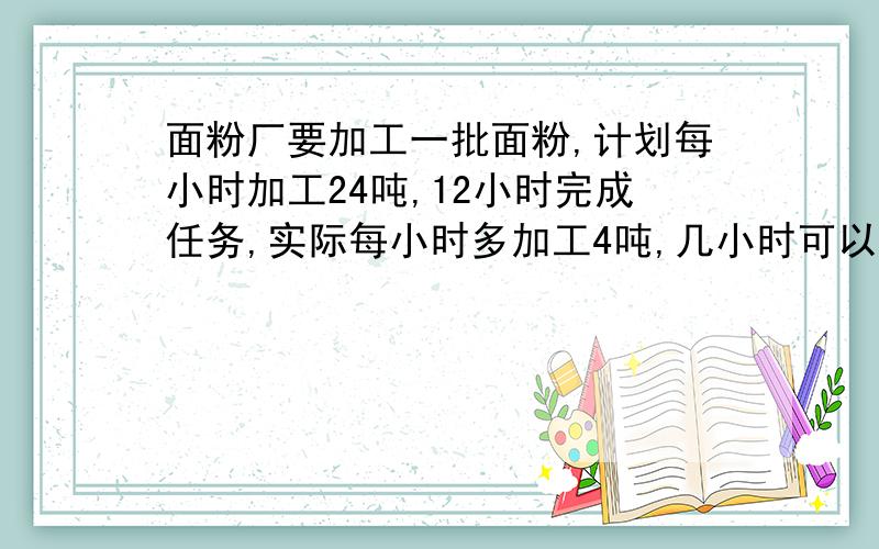 面粉厂要加工一批面粉,计划每小时加工24吨,12小时完成任务,实际每小时多加工4吨,几小时可以完成任务?