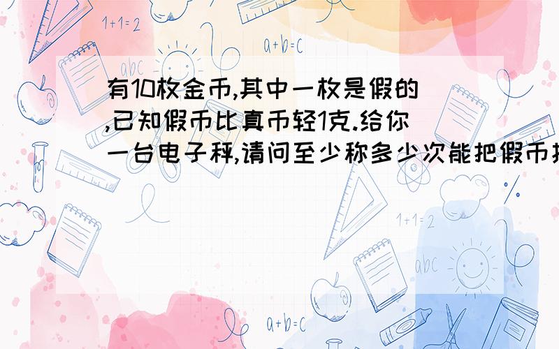 有10枚金币,其中一枚是假的,已知假币比真币轻1克.给你一台电子秤,请问至少称多少次能把假币找出来?