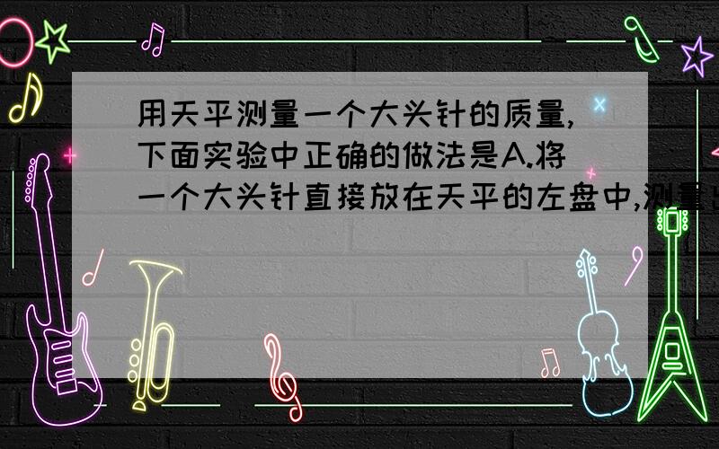 用天平测量一个大头针的质量,下面实验中正确的做法是A.将一个大头针直接放在天平的左盘中,测量出其质量B.将100个大头针放在天平左盘中测量出总质量,然后求出一个大头针的质量C.将一个