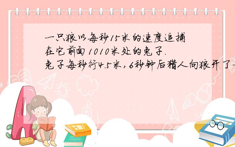 一只狼以每秒15米的速度追捕在它前面1010米处的兔子.兔子每秒行4.5米,6秒钟后猎人向狼开了一枪.狼立即转身以每秒16.5米的速度背向兔子逃去.问开枪后多少秒后兔子与狼又相距1010米?要算式!