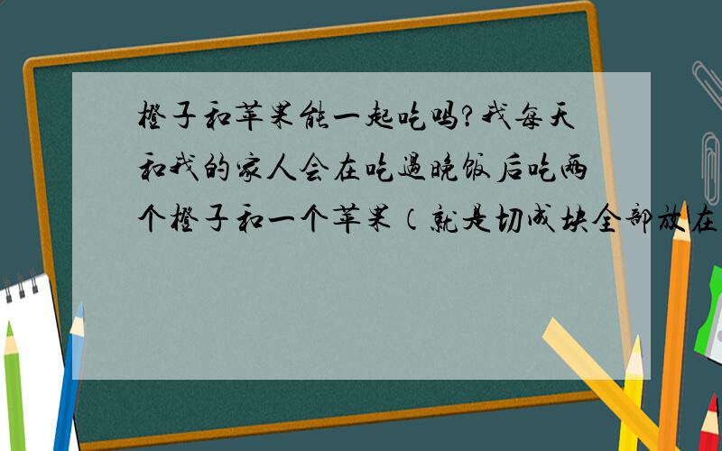 橙子和苹果能一起吃吗?我每天和我的家人会在吃过晚饭后吃两个橙子和一个苹果（就是切成块全部放在盘子里的）它们能一起吃吗?