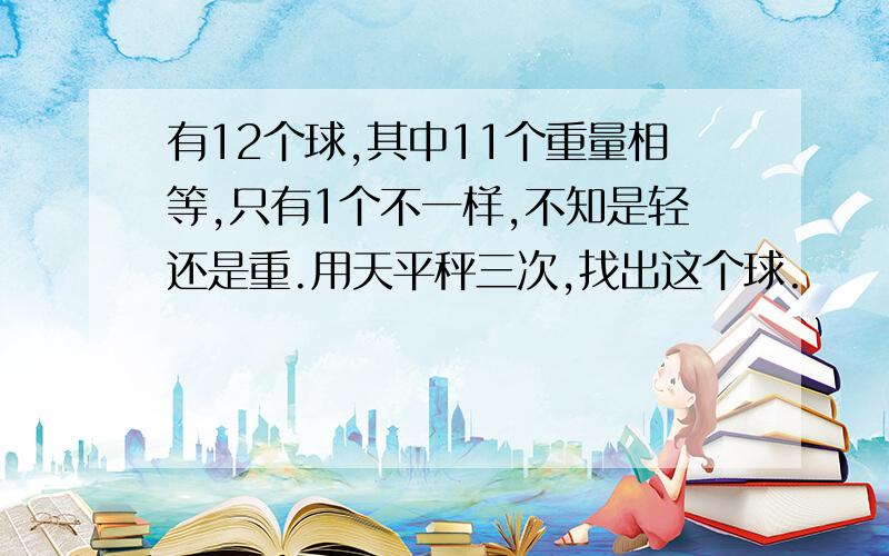 有12个球,其中11个重量相等,只有1个不一样,不知是轻还是重.用天平秤三次,找出这个球.