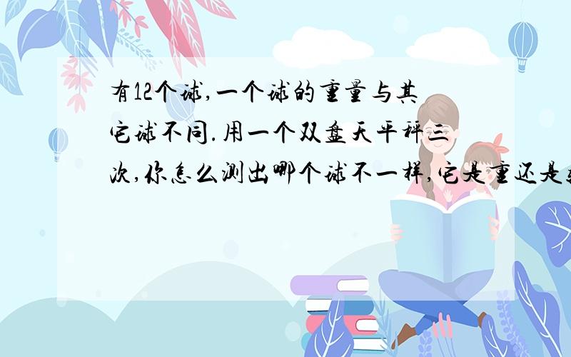 有12个球,一个球的重量与其它球不同.用一个双盘天平秤三次,你怎么测出哪个球不一样,它是重还是轻?