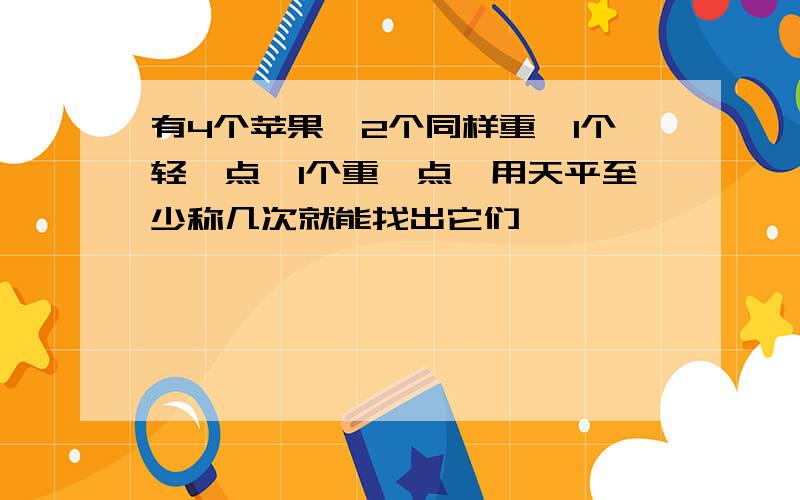 有4个苹果,2个同样重,1个轻一点,1个重一点,用天平至少称几次就能找出它们