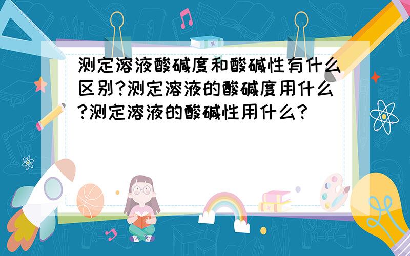 测定溶液酸碱度和酸碱性有什么区别?测定溶液的酸碱度用什么?测定溶液的酸碱性用什么?