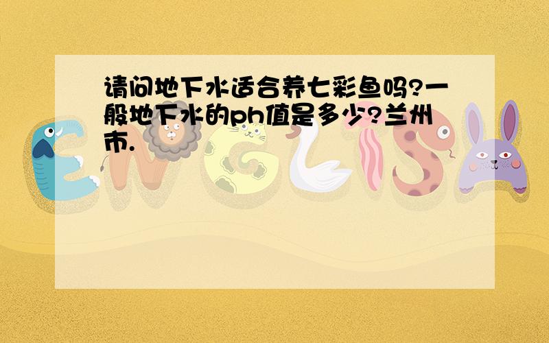 请问地下水适合养七彩鱼吗?一般地下水的ph值是多少?兰州市.