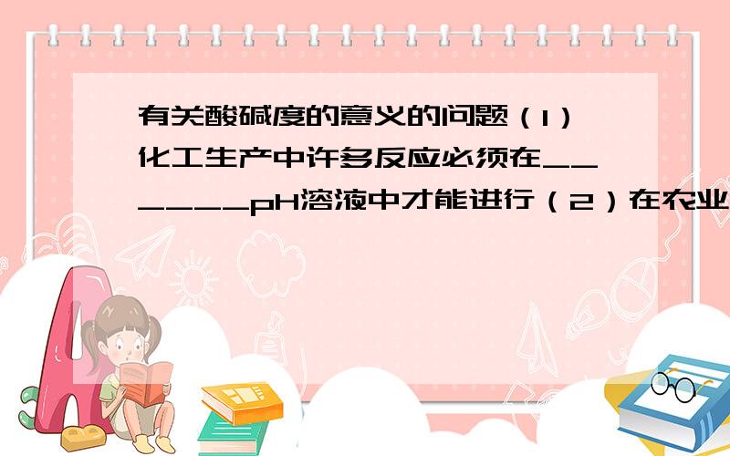 有关酸碱度的意义的问题（1）化工生产中许多反应必须在______pH溶液中才能进行（2）在农业生产中,农作物一般适宜在pH为_________或接近_______的土壤中生长（3）测定雨水的pH（酸雨的pH小雨5.6