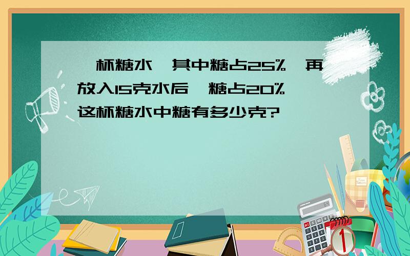 一杯糖水,其中糖占25%,再放入15克水后,糖占20%,这杯糖水中糖有多少克?