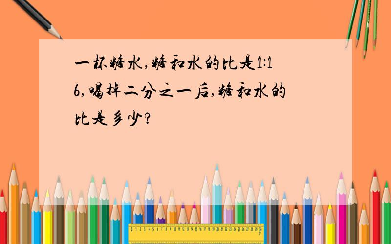 一杯糖水,糖和水的比是1:16,喝掉二分之一后,糖和水的比是多少?