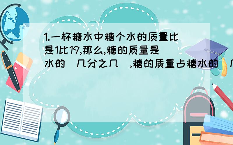 1.一杯糖水中糖个水的质量比是1比19,那么,糖的质量是水的（几分之几）,糖的质量占糖水的（几分之几）；要配制这种糖水500g,需要糖（）克,水（）克