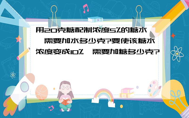 用20克糖配制浓度5%的糖水,需要加水多少克?要使该糖水浓度变成10%,需要加糖多少克?