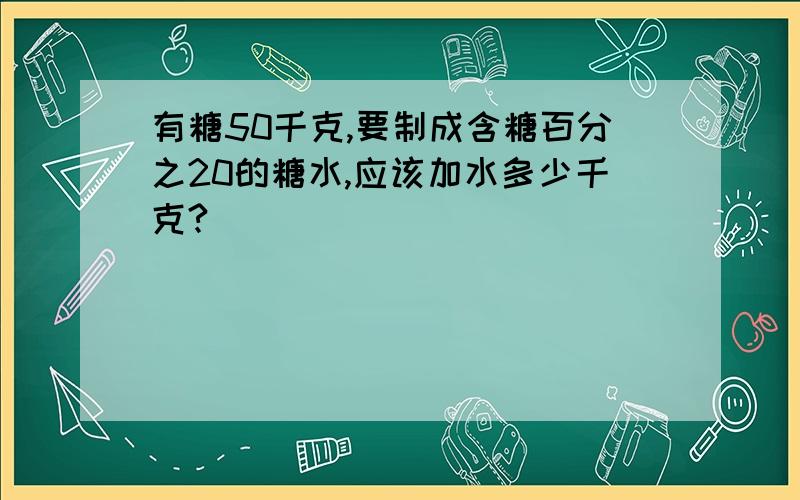 有糖50千克,要制成含糖百分之20的糖水,应该加水多少千克?