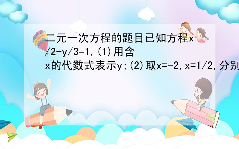 二元一次方程的题目已知方程x/2-y/3=1,(1)用含x的代数式表示y;(2)取x=-2,x=1/2,分别求出相应的Y的值,并给出方程的两组解