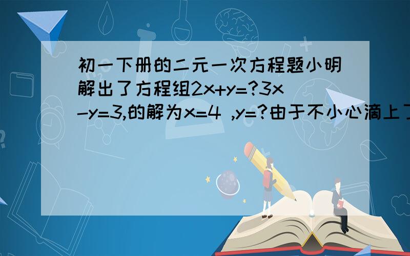 初一下册的二元一次方程题小明解出了方程组2x+y=?3x-y=3,的解为x=4 ,y=?由于不小心滴上了两滴墨水,刚好遮住了方程组和解中的两个数（就是两个?处）你能设法帮他找回这两个数吗 谁答出来我