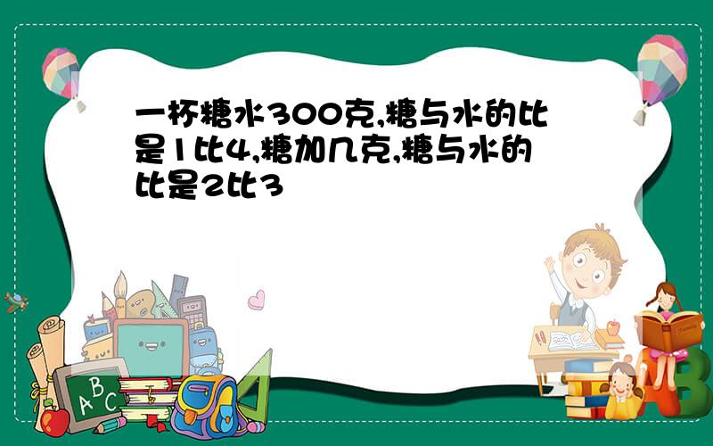 一杯糖水300克,糖与水的比是1比4,糖加几克,糖与水的比是2比3