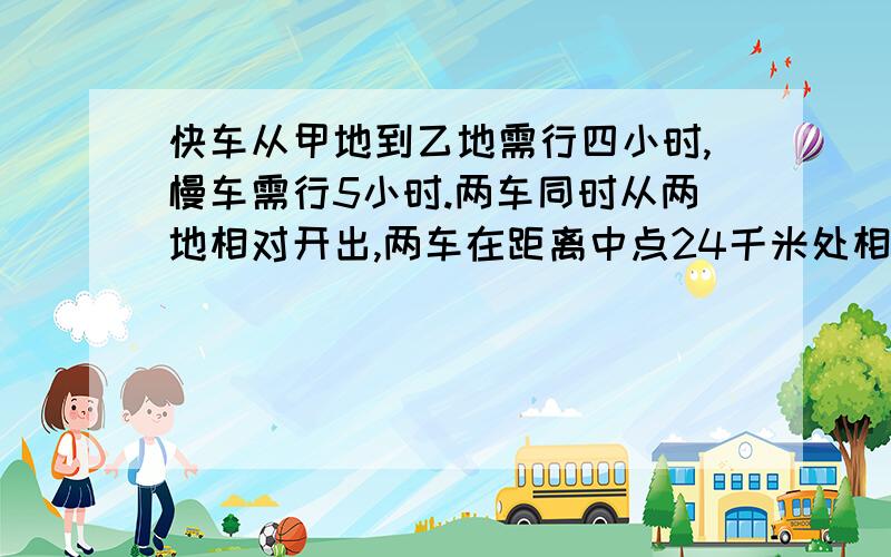 快车从甲地到乙地需行四小时,慢车需行5小时.两车同时从两地相对开出,两车在距离中点24千米处相遇,求甲乙两地的路程.只限今天啊!