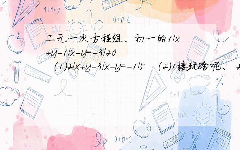 二元一次方程组、初一的1/x+y-1/x-y=-3/20  （1）2/x+y-3/x-y=-1/5   （2）1楼玩啥呢、 2楼：没有啊、3楼...4楼、谢了