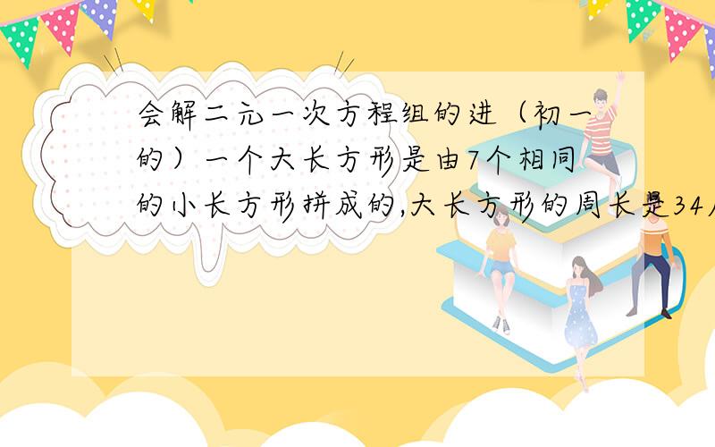 会解二元一次方程组的进（初一的）一个大长方形是由7个相同的小长方形拼成的,大长方形的周长是34厘米,求小长方形的长和宽.（图是有5个长方形立着的,2个长方形卧着的,5个长方形在2个躺