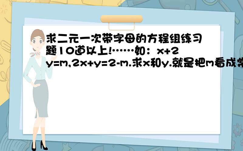 求二元一次带字母的方程组练习题10道以上!……如：x+2y=m,2x+y=2-m.求x和y.就是把m看成常数的那种= =.好吧、我也不知道怎么说.反正就是这样的二元一次方程组=口=、希望有好人出现.T^T我还要交