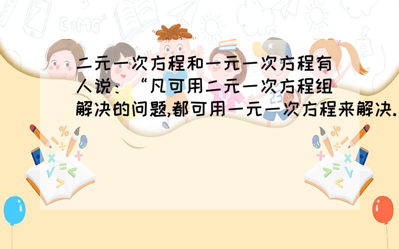 二元一次方程和一元一次方程有人说：“凡可用二元一次方程组解决的问题,都可用一元一次方程来解决.因此,在学过一元一次方程后,没必要再学二元一次方程组了.”对此,谈谈你的看法,并写