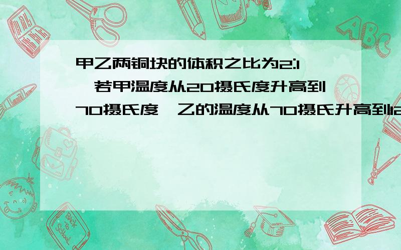 甲乙两铜块的体积之比为2:1,若甲温度从20摄氏度升高到70摄氏度,乙的温度从70摄氏升高到120摄氏度则他们吸收的热量之比是如他们吸收相等热量是,他们升高的温度之比为