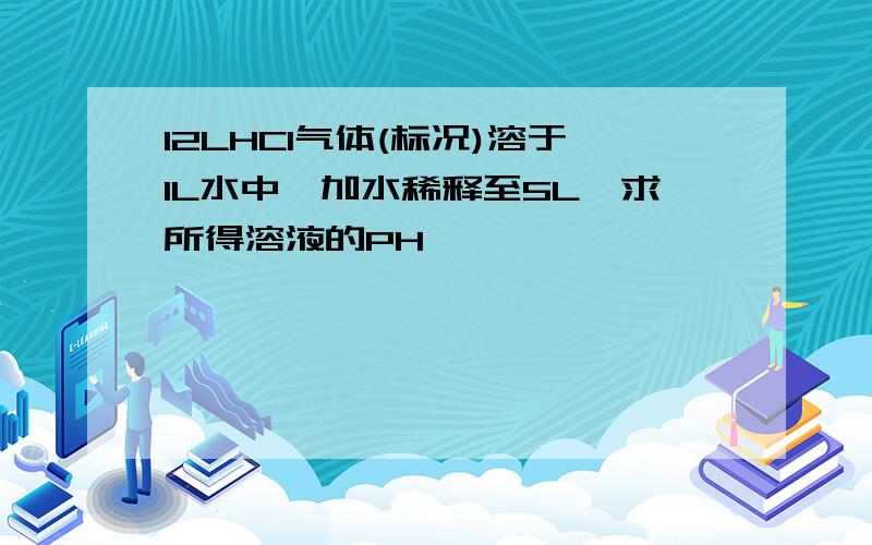 12LHCl气体(标况)溶于1L水中,加水稀释至5L,求所得溶液的PH