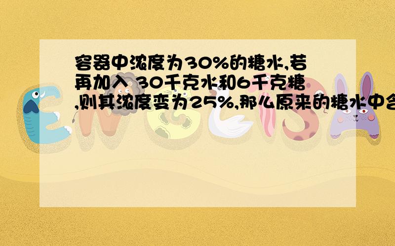 容器中浓度为30%的糖水,若再加入 30千克水和6千克糖,则其浓度变为25%,那么原来的糖水中含糖多少千克?