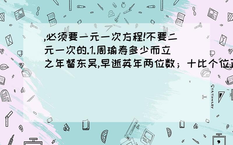 ,必须要一元一次方程!不要二元一次的.1.周瑜寿多少而立之年督东吴,早逝英年两位数；十比个位正小三,个是十位正两倍；哪位同学算得快,多少年寿属周瑜?2.武大郎卖饼武大郎卖饼串满街,甜