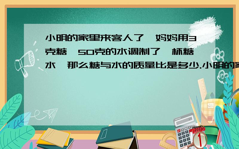 小明的家里来客人了,妈妈用3克糖,50克的水调制了一杯糖水,那么糖与水的质量比是多少.小明的家里来客人了,妈妈用3克糖,50克的水调制了一杯糖水,那么糖与水的质量比是多少?糖与糖水的质