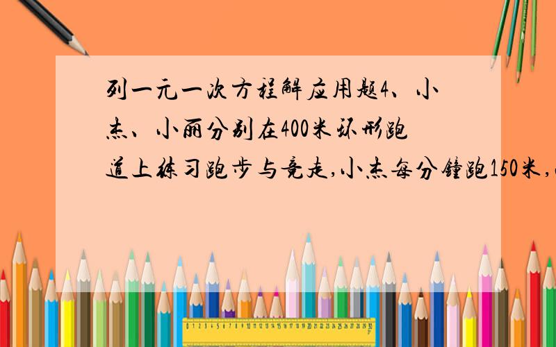 列一元一次方程解应用题4、小杰、小丽分别在400米环形跑道上练习跑步与竞走,小杰每分钟跑150米,小丽每分钟跑120米,两人同时由同一点同向出发,问几分钟后,小丽与小杰第二次相距10米?5、小