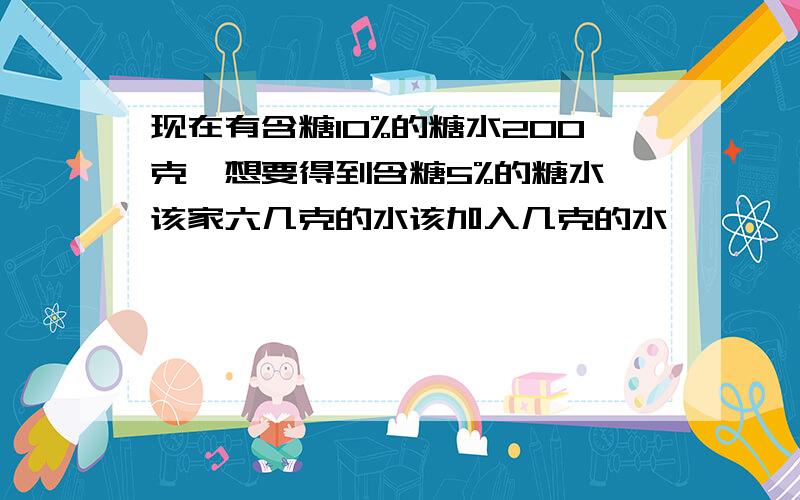 现在有含糖10%的糖水200克,想要得到含糖5%的糖水,该家六几克的水该加入几克的水