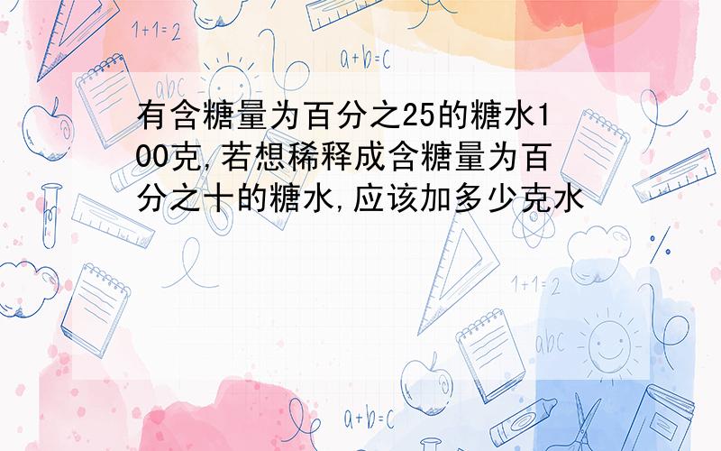 有含糖量为百分之25的糖水100克,若想稀释成含糖量为百分之十的糖水,应该加多少克水