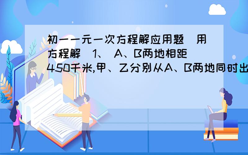 初一一元一次方程解应用题（用方程解）1、 A、B两地相距450千米,甲、乙分别从A、B两地同时出发,相向而行.已知加速度是120千米/小时,乙车车速是80千米/小时,经过多久后两车相距50千米?2、