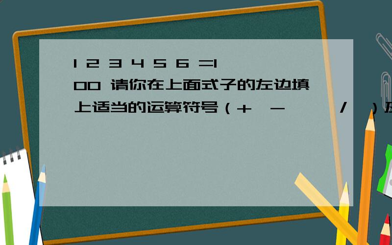 1 2 3 4 5 6 =100 请你在上面式子的左边填上适当的运算符号（+、-、*、/、）及括号,是等式成立,你能找几种不同的添法?