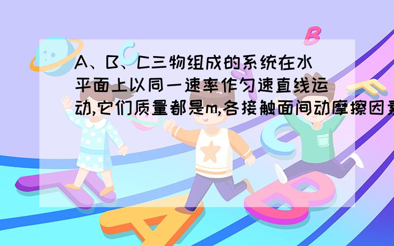 A、B、C三物组成的系统在水平面上以同一速率作匀速直线运动,它们质量都是m,各接触面间动摩擦因素都是μ,且C物受到向右的恒力F牵引,则C受摩擦力大小为_____,B受摩擦力大小为______,A受摩擦力