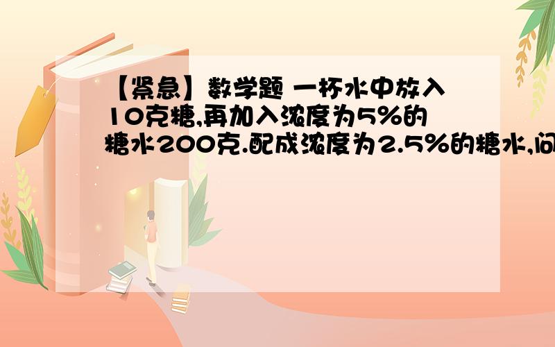 【紧急】数学题 一杯水中放入10克糖,再加入浓度为5％的糖水200克.配成浓度为2.5％的糖水,问原来杯中有一杯水中放入10克糖,再加入浓度为5％的糖水200克.配成浓度为2.5％的糖水,问原来杯中有