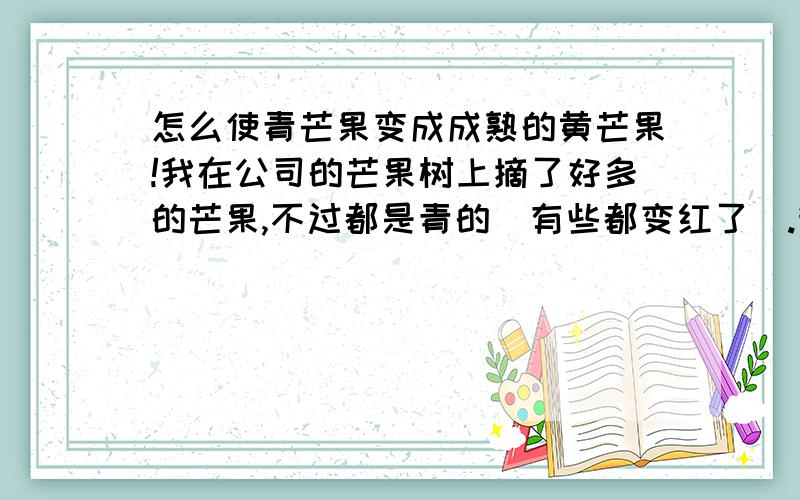 怎么使青芒果变成成熟的黄芒果!我在公司的芒果树上摘了好多的芒果,不过都是青的(有些都变红了).我知道广东很多本地人都有一些办法把这些青芒果进行处理(像香樵一样),使其很快成熟,我