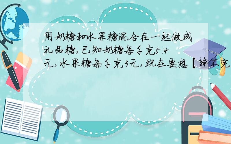 用奶糖和水果糖混合在一起做成礼品糖,已知奶糖每千克5.4元,水果糖每千克3元,现在要想【输不完,重新】用奶糖和水果糖混合在一起做成礼品糖,已知奶糖每千克5.4元,水果糖每千克3元,现在要