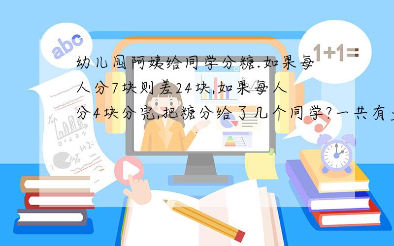 幼儿园阿姨给同学分糖.如果每人分7块则差24块,如果每人分4块分完,把糖分给了几个同学?一共有多少个糖