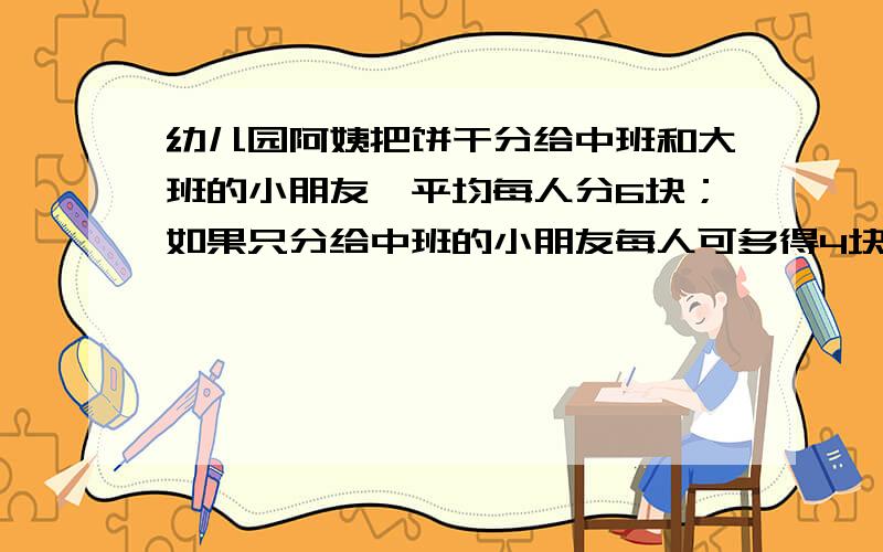 幼儿园阿姨把饼干分给中班和大班的小朋友,平均每人分6块；如果只分给中班的小朋友每人可多得4块；如果只