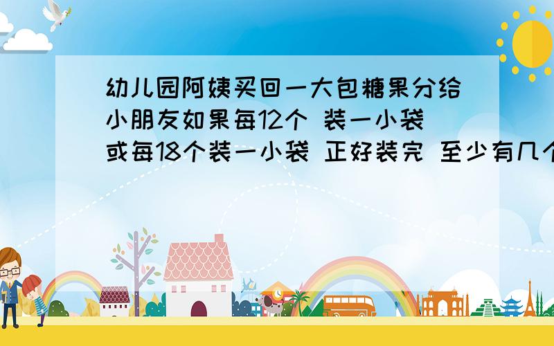 幼儿园阿姨买回一大包糖果分给小朋友如果每12个 装一小袋或每18个装一小袋 正好装完 至少有几个