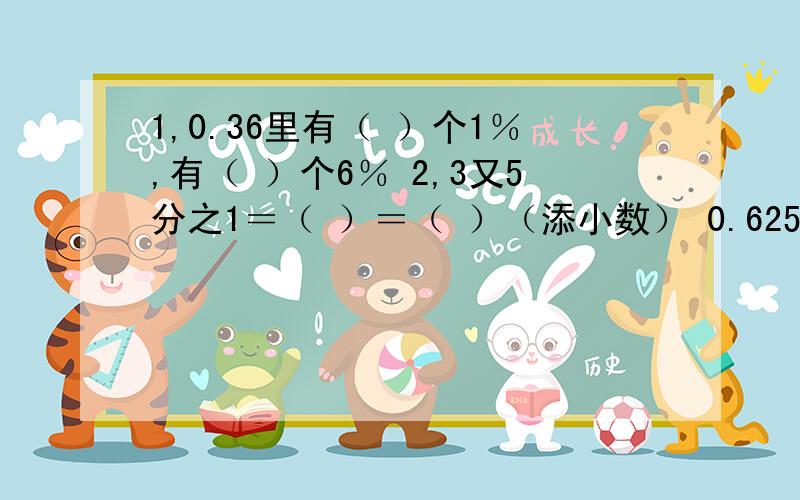 1,0.36里有（ ）个1％,有（ ）个6％ 2,3又5分之1＝（ ）＝（ ）（添小数） 0.625＝（ ）％＝（）分数3,24是60的（ ）％,85千克的24％是（ ）千克.4,含盐10％的盐水中,盐和水之比是（ ）.5,甲数是乙